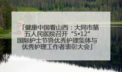 健康中国看山西：大同市第五人民医院召开“5•12”国际护士节暨优秀护理集体与优秀护理工作者表彰大会