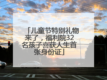 儿童节特别礼物来了，福利院32名孩子喜获人生首张身份证