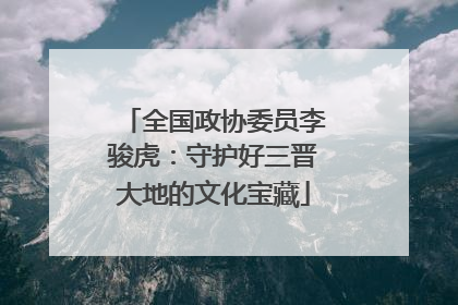 全国政协委员李骏虎：守护好三晋大地的文化宝藏