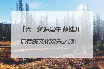 六一邂逅端午 萌娃开启传统文化欢乐之旅