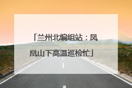 兰州北编组站：凤凰山下高温巡检忙