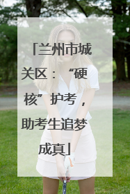 兰州市城关区：“硬核”护考，助考生追梦成真