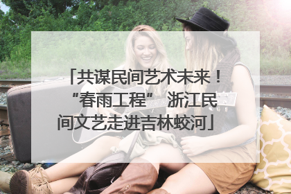 共谋民间艺术未来！“春雨工程” 浙江民间文艺走进吉林蛟河