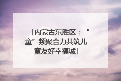 内蒙古东胜区：“童”频聚合力共筑儿童友好幸福城
