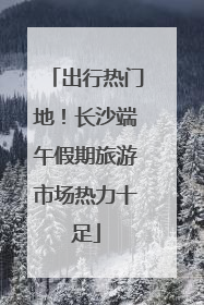 出行热门地！长沙端午假期旅游市场热力十足