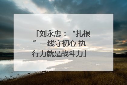刘永忠：“扎根”一线守初心 执行力就是战斗力
