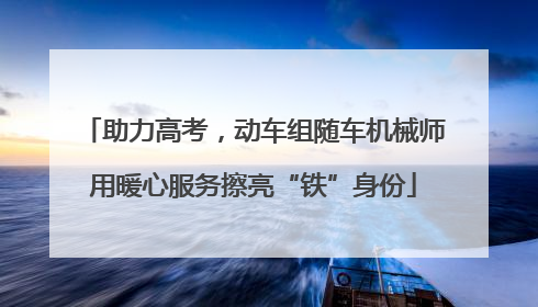 助力高考，动车组随车机械师用暖心服务擦亮“铁”身份