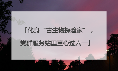 化身“古生物探险家”，党群服务站里童心过六一