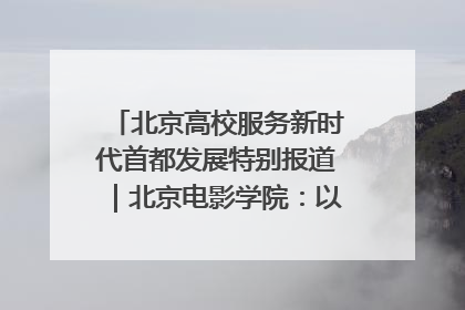 北京高校服务新时代首都发展特别报道｜北京电影学院：以光影为笔 绘就首都高质量发展新画卷