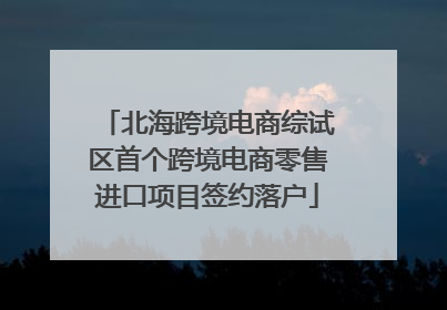 北海跨境电商综试区首个跨境电商零售进口项目签约落户