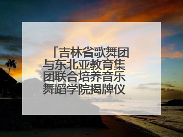 吉林省歌舞团与东北亚教育集团联合培养音乐舞蹈学院揭牌仪式圆满成功