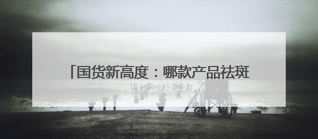 国货新高度：哪款产品祛斑效果好？中国十大祛斑品牌
