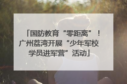 国防教育“零距离”！广州荔湾开展“少年军校学员进军营”活动