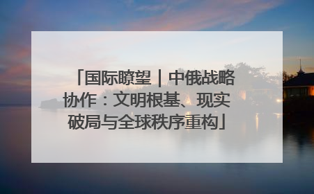 国际瞭望｜中俄战略协作：文明根基、现实破局与全球秩序重构