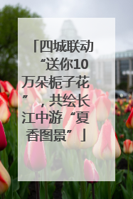 四城联动“送你10万朵栀子花”，共绘长江中游“夏香图景”