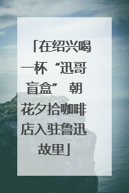 在绍兴喝一杯“迅哥盲盒” 朝花夕拾咖啡店入驻鲁迅故里