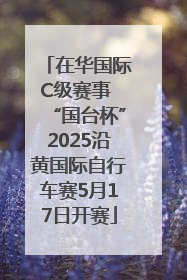 在华国际C级赛事 “国台杯”2025沿黄国际自行车赛5月17日开赛