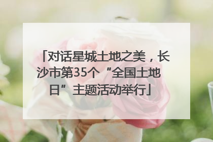 对话星城土地之美，长沙市第35个“全国土地日”主题活动举行