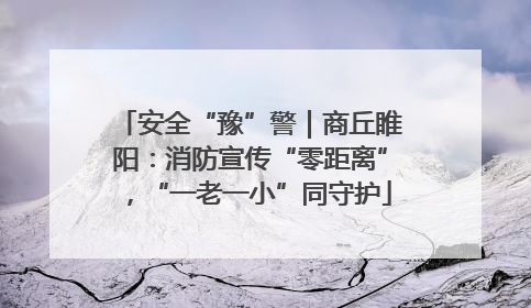 安全“豫”警｜商丘睢阳：消防宣传“零距离”，“一老一小”同守护