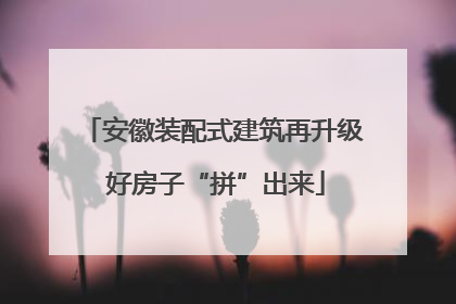 安徽装配式建筑再升级 好房子“拼”出来