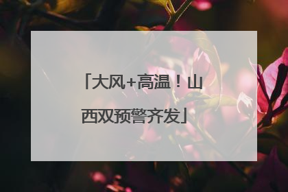 大风+高温！山西双预警齐发