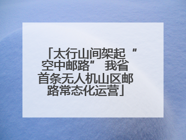 太行山间架起“空中邮路” 我省首条无人机山区邮路常态化运营