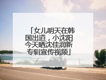 女儿明天在韩国出道，小沈阳今天晒沈佳润新专辑宣传视频