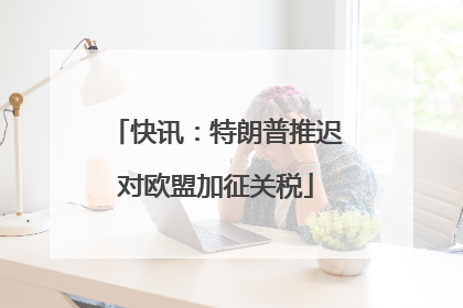 快讯：特朗普推迟对欧盟加征关税