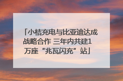 小桔充电与比亚迪达成战略合作 三年内共建1万座“兆瓦闪充”站