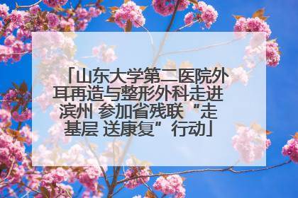山东大学第二医院外耳再造与整形外科走进滨州 参加省残联“走基层 送康复”行动