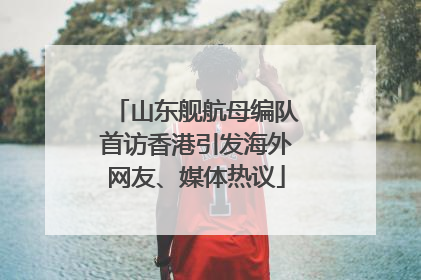 山东舰航母编队首访香港引发海外网友、媒体热议