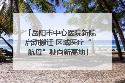 岳阳市中心医院新院启动搬迁 区域医疗“航母”驶向新高地