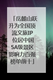 岳麓山跃升为全国顶流文旅IP 位居中国5A级景区影响力百强榜单前十