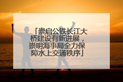 崇启公铁长江大桥建设有新进展，崇明海事局全力保障水上交通秩序