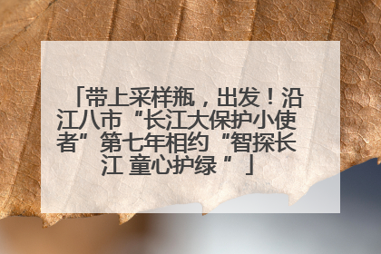 带上采样瓶，出发！沿江八市“长江大保护小使者”第七年相约“智探长江 童心护绿 ”