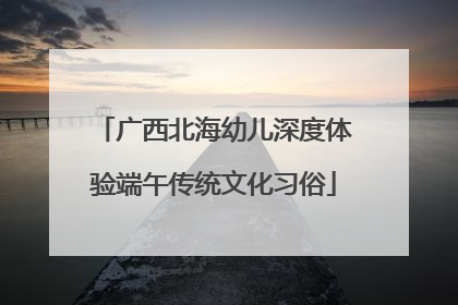 广西北海幼儿深度体验端午传统文化习俗