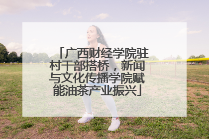 广西财经学院驻村干部搭桥，新闻与文化传播学院赋能油茶产业振兴