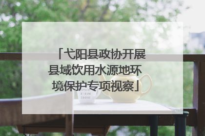 弋阳县政协开展县域饮用水源地环境保护专项视察