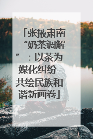 张掖肃南“奶茶调解”：以茶为媒化纠纷 共绘民族和谐新画卷