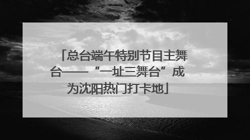 总台端午特别节目主舞台——“一址三舞台”成为沈阳热门打卡地