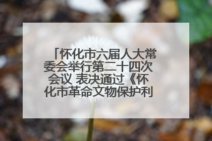 怀化市六届人大常委会举行第二十四次会议 表决通过《怀化市革命文物保护利用若干规定》