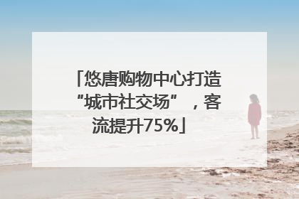 悠唐购物中心打造“城市社交场”,客流提升75%