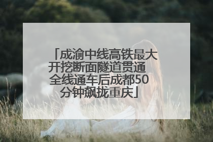 成渝中线高铁最大开挖断面隧道贯通 全线通车后成都50分钟飙拢重庆