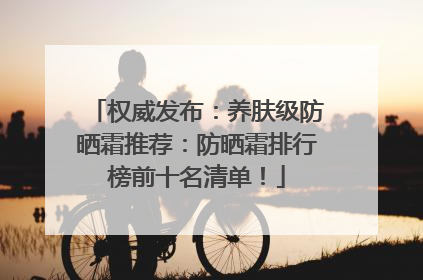 权威发布：养肤级防晒霜推荐：防晒霜排行榜前十名清单！