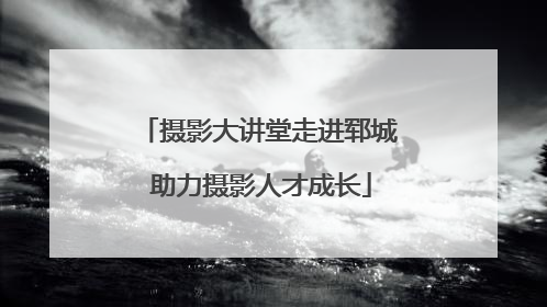 摄影大讲堂走进郓城 助力摄影人才成长