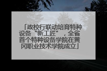 政校行联动培育特种设备“新工匠”，全省首个特种设备学院在黄冈职业技术学院成立