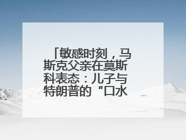 敏感时刻，马斯克父亲在莫斯科表态：儿子与特朗普的“口水仗”是个错误