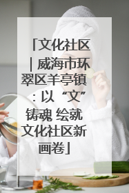 文化社区｜威海市环翠区羊亭镇：以“文”铸魂 绘就文化社区新画卷