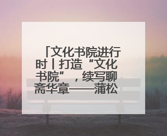 文化书院进行时丨打造“文化书院”，续写聊斋华章——蒲松龄纪念馆活态传承之道