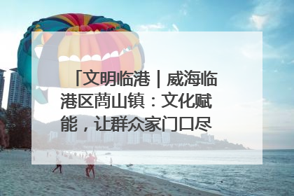 文明临港｜威海临港区蔄山镇：文化赋能，让群众家门口尽享幸福生活